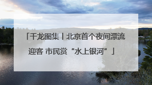 千龙图集丨北京首个夜间漂流迎客 市民赏“水上银河”