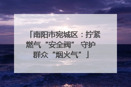 南阳市宛城区：拧紧燃气“安全阀” 守护群众“烟火气”