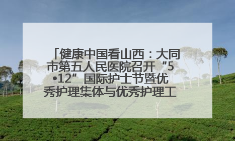 健康中国看山西：大同市第五人民医院召开“5•12”国际护士节暨优秀护理集体与优秀护理工作者表彰大会