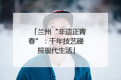 兰州“非遗正青春”：千年技艺碰撞现代生活
