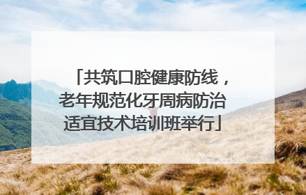 共筑口腔健康防线，老年规范化牙周病防治适宜技术培训班举行