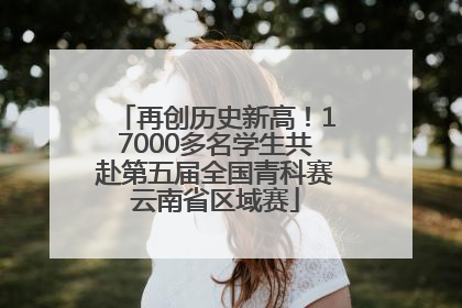 再创历史新高！17000多名学生共赴第五届全国青科赛云南省区域赛