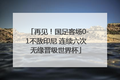 再见！国足客场0-1不敌印尼 连续六次无缘晋级世界杯