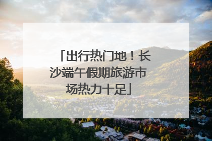出行热门地！长沙端午假期旅游市场热力十足