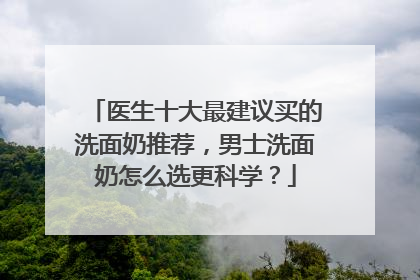 医生十大最建议买的洗面奶推荐，男士洗面奶怎么选更科学？