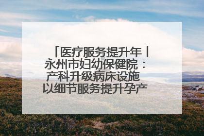 医疗服务提升年丨永州市妇幼保健院：产科升级病床设施 以细节服务提升孕产妇就医体验