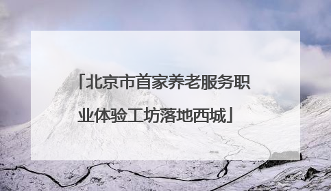 北京市首家养老服务职业体验工坊落地西城