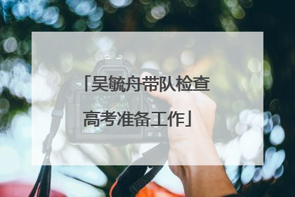 吴毓舟带队检查高考准备工作