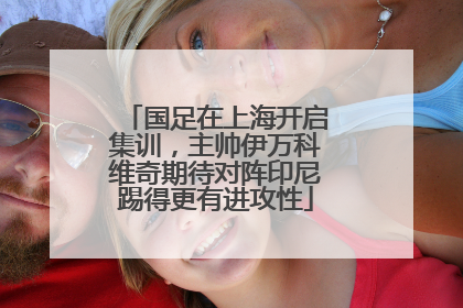 国足在上海开启集训，主帅伊万科维奇期待对阵印尼踢得更有进攻性