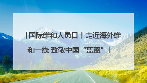 国际维和人员日丨走近海外维和一线 致敬中国“蓝盔”