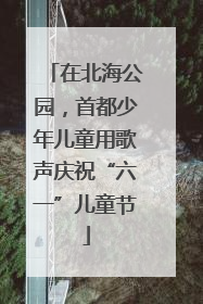 在北海公园，首都少年儿童用歌声庆祝“六一”儿童节