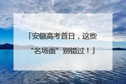安徽高考首日，这些“名场面”别错过！