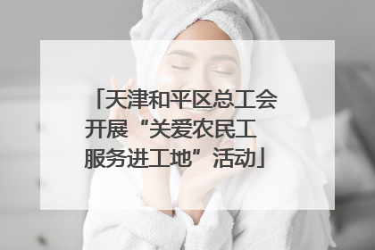 天津和平区总工会开展“关爱农民工 服务进工地”活动