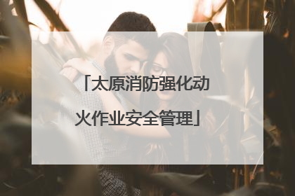 太原消防强化动火作业安全管理