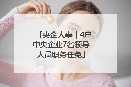 央企人事｜4户中央企业7名领导人员职务任免