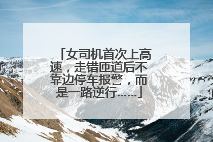 女司机首次上高速，走错匝道后不靠边停车报警，而是一路逆行……