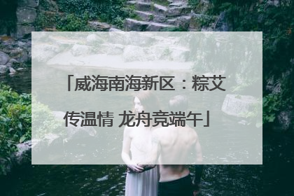 威海南海新区：粽艾传温情 龙舟竞端午