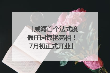 威海首个法式度假庄园惊艳亮相！7月初正式开业