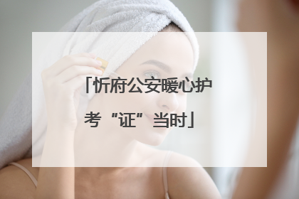 忻府公安暖心护考“证”当时