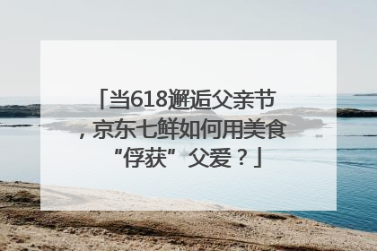 当618邂逅父亲节，京东七鲜如何用美食“俘获”父爱？