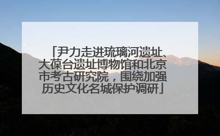 尹力走进琉璃河遗址、大葆台遗址博物馆和北京市考古研究院，围绕加强历史文化名城保护调研