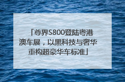 尊界S800登陆粤港澳车展，以黑科技与奢华重构超豪华车标准