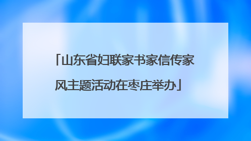 山东省妇联家书家信传家风主题活动在枣庄举办