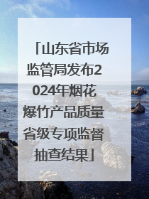 山东省市场监管局发布2024年烟花爆竹产品质量省级专项监督抽查结果