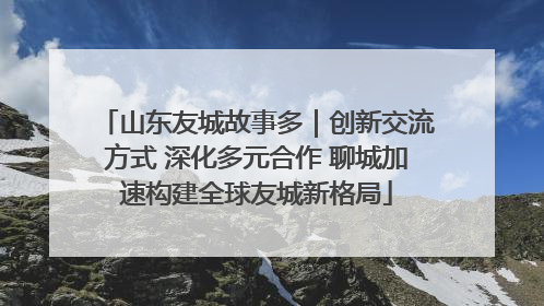 山东友城故事多｜创新交流方式 深化多元合作 聊城加速构建全球友城新格局
