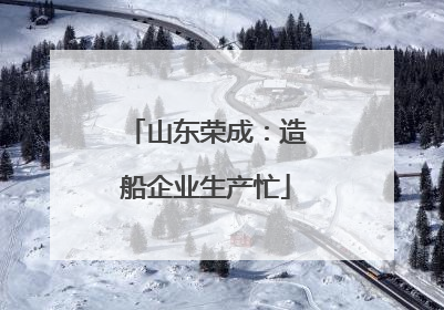 山东荣成：造船企业生产忙
