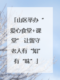 山区举办“爱心食堂+课堂” 让留守老人有“知”有“味”