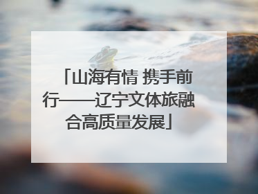 山海有情 携手前行——辽宁文体旅融合高质量发展