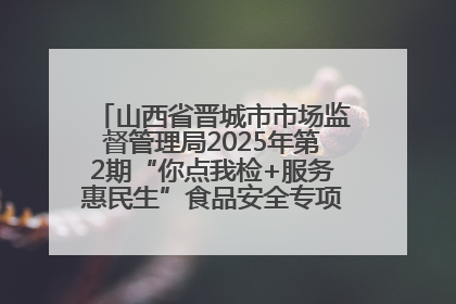 山西省晋城市市场监督管理局2025年第2期“你点我检+服务惠民生”食品安全专项监督抽检信息通告