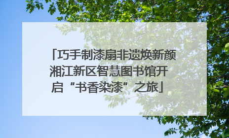 巧手制漆扇非遗焕新颜 湘江新区智慧图书馆开启“书香染漆”之旅