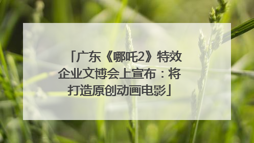 广东《哪吒2》特效企业文博会上宣布：将打造原创动画电影