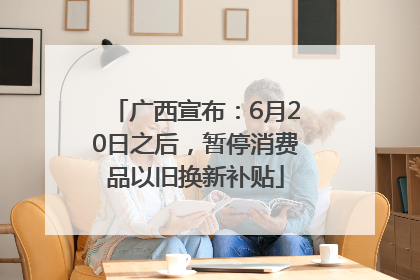 广西宣布：6月20日之后，暂停消费品以旧换新补贴