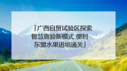 广西自贸试验区探索智慧查验新模式 便利东盟水果进境通关