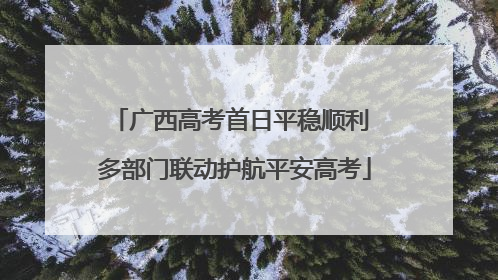 广西高考首日平稳顺利 多部门联动护航平安高考