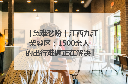 急难愁盼丨江西九江柴桑区：1500余人的出行难题正在解决