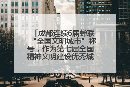 成都连续6届蝉联“全国文明城市”称号，作为第七届全国精神文明建设优秀城市代表参会