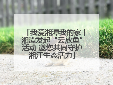 我爱湘潭我的家丨湘潭发起“云放鱼”活动 邀您共同守护湘江生态活力