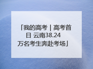我的高考｜高考首日 云南38.24万名考生奔赴考场
