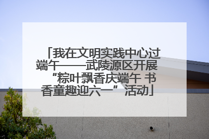 我在文明实践中心过端午——武陵源区开展“粽叶飘香庆端午 书香童趣迎六一”活动