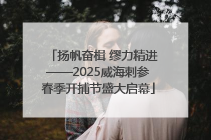 扬帆奋楫 缪力精进——2025威海刺参春季开捕节盛大启幕