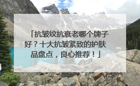 抗皱纹抗衰老哪个牌子好？十大抗皱紧致的护肤品盘点，良心推荐！