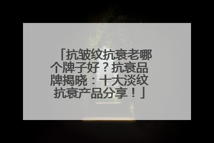 抗皱纹抗衰老哪个牌子好？抗衰品牌揭晓：十大淡纹抗衰产品分享！