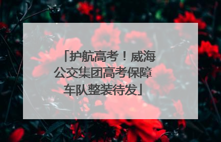 护航高考！威海公交集团高考保障车队整装待发