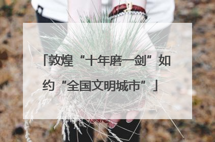 敦煌“十年磨一剑”如约“全国文明城市”