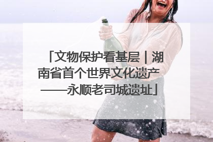 文物保护看基层｜湖南省首个世界文化遗产——永顺老司城遗址