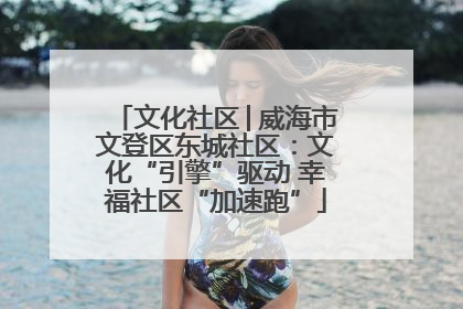 文化社区│威海市文登区东城社区：文化“引擎”驱动 幸福社区“加速跑”